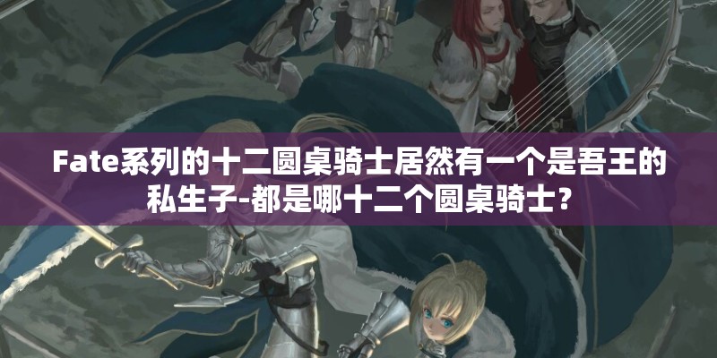 Fate系列的十二圆桌骑士居然有一个是吾王的私生子-都是哪十二个圆桌骑士？