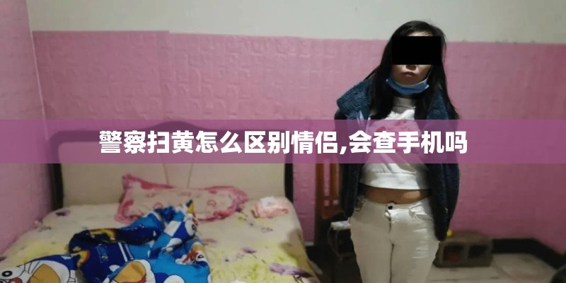 警察扫黄怎么区别情侣,会查手机吗 警察扫黄怎么区别情侣,会查手机吗
