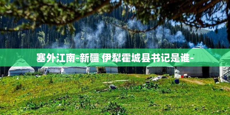 塞外江南-新疆 伊犁霍城县书记是谁-
