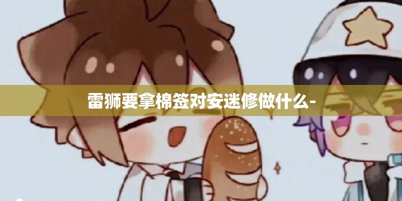 雷狮要拿棉签对安迷修做什么- 雷狮要拿棉签对安迷修做什么-