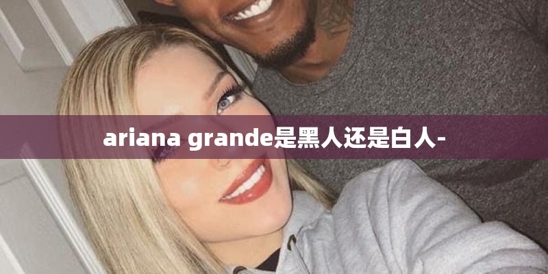 ariana grande是黑人还是白人- ariana grande是黑人还是白人-