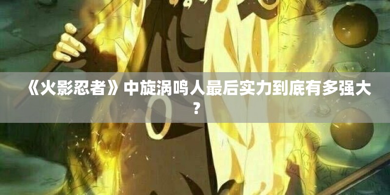《火影忍者》中旋涡鸣人最后实力到底有多强大? 《火影忍者》中旋涡鸣人最后实力到底有多强大?
