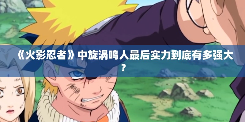 《火影忍者》中旋涡鸣人最后实力到底有多强大? 《火影忍者》中旋涡鸣人最后实力到底有多强大?